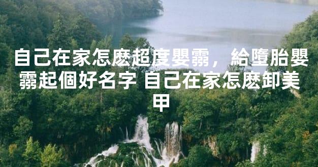 自己在家怎麽超度嬰霛，給墮胎嬰霛起個好名字 自己在家怎麽卸美甲